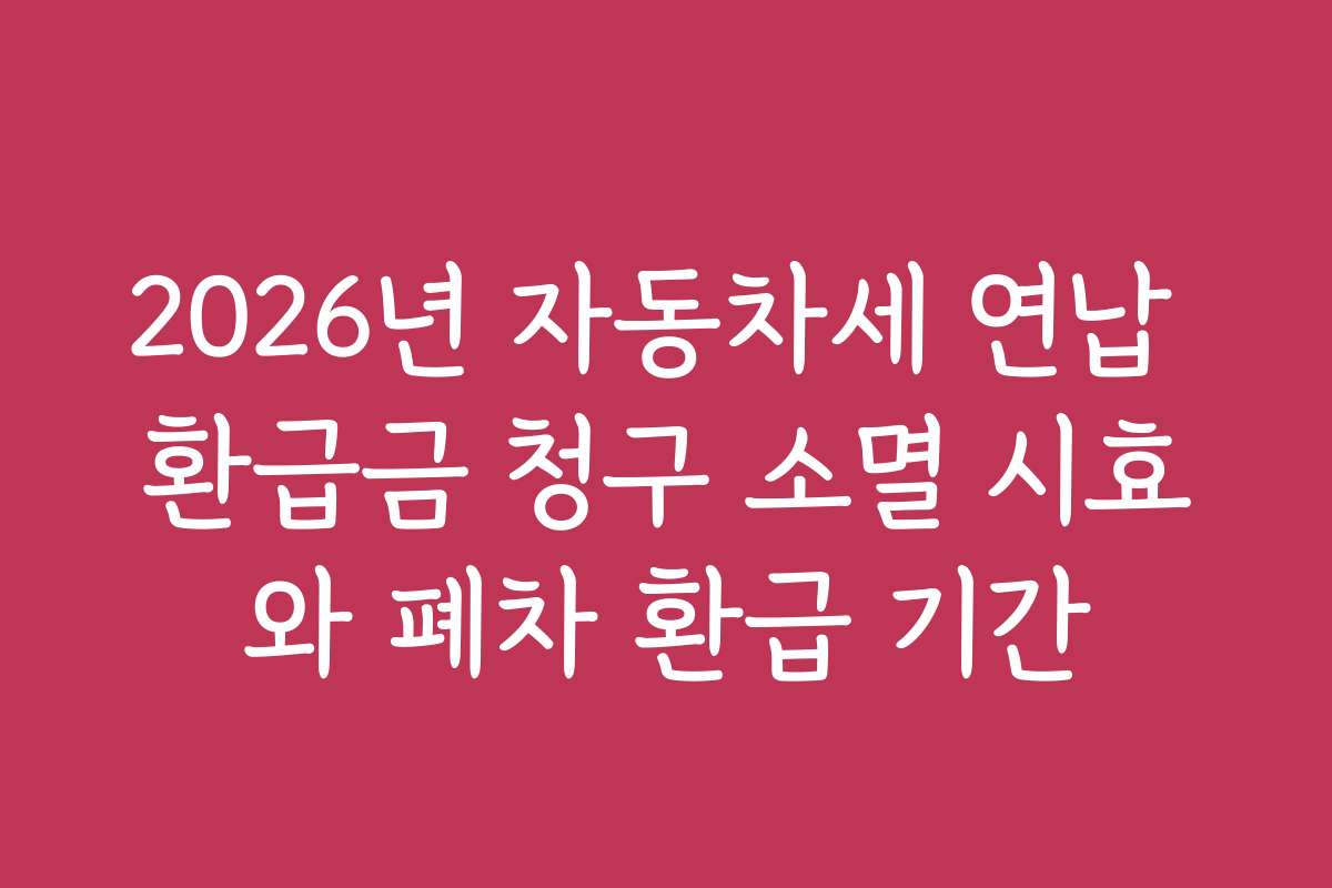 2026년 자동차세 연납 환급금 청구 소멸 시효와 폐차 환급 기간
