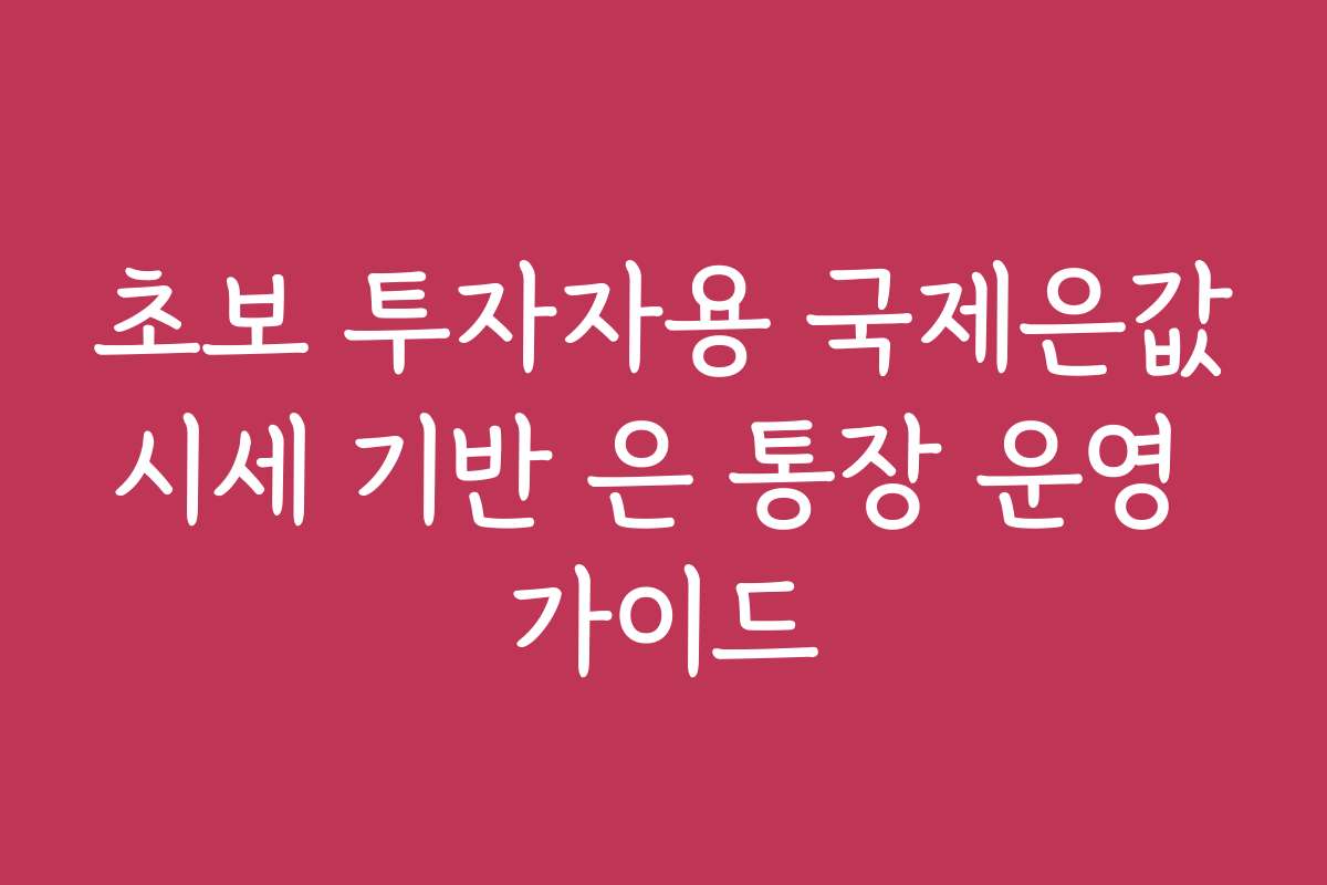 초보 투자자용 국제은값시세 기반 은 통장 운영 가이드