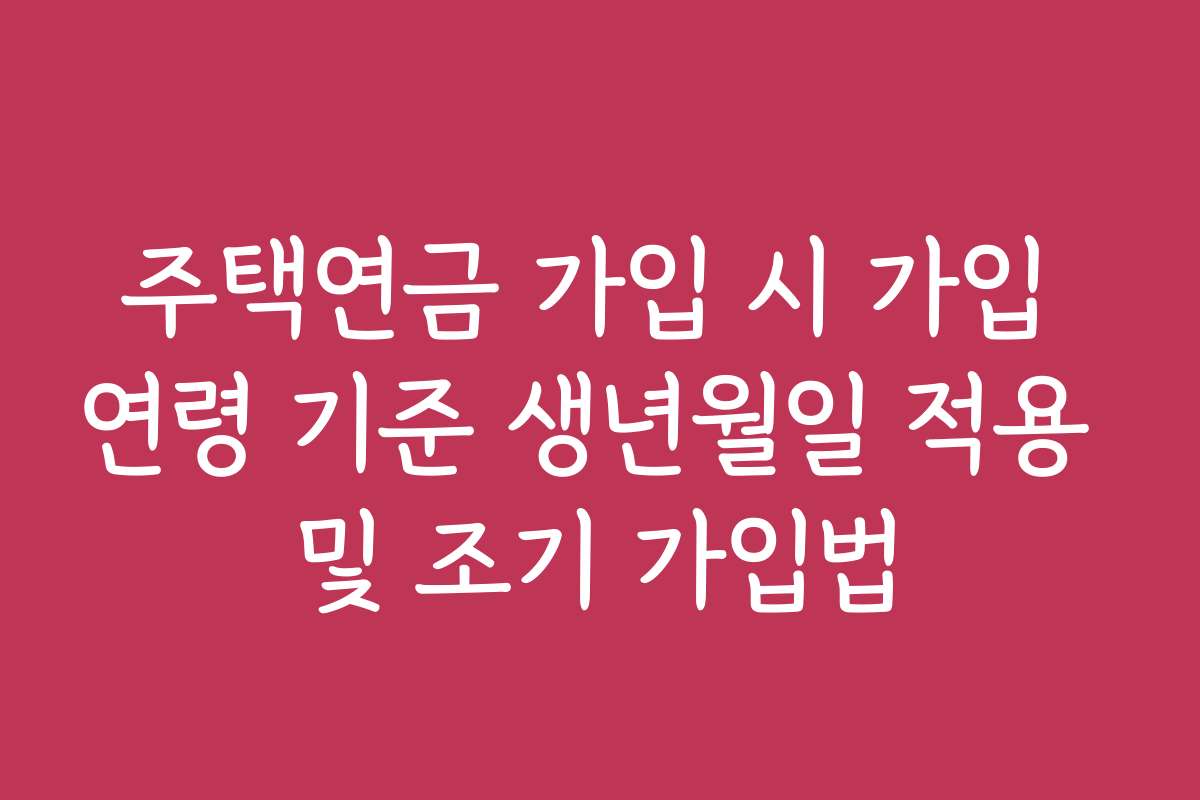 주택연금 가입 시 가입 연령 기준 생년월일 적용 및 조기 가입법