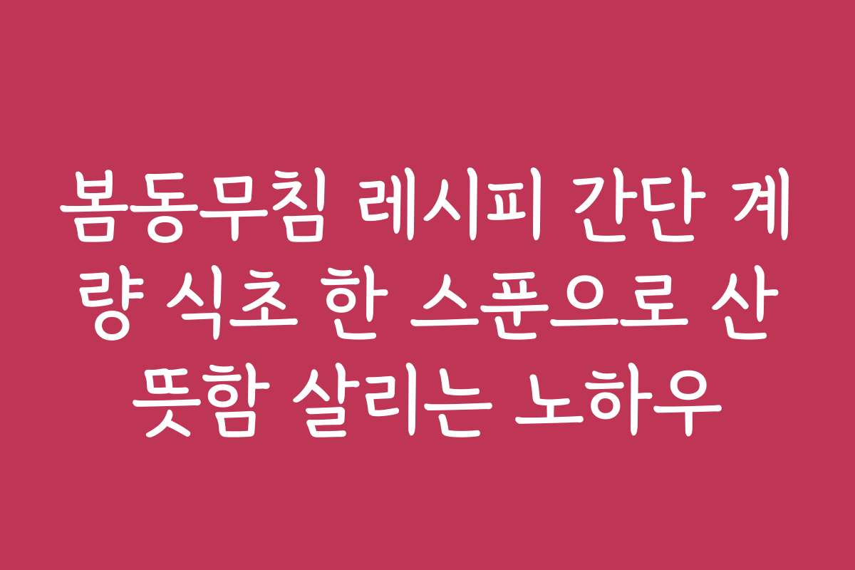 봄동무침 레시피 간단 계량 식초 한 스푼으로 산뜻함 살리는 노하우