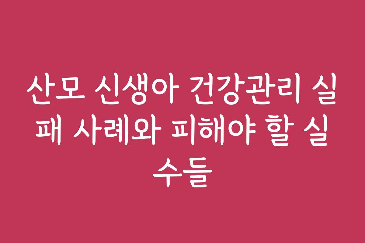 산모 신생아 건강관리 실패 사례와 피해야 할 실수들