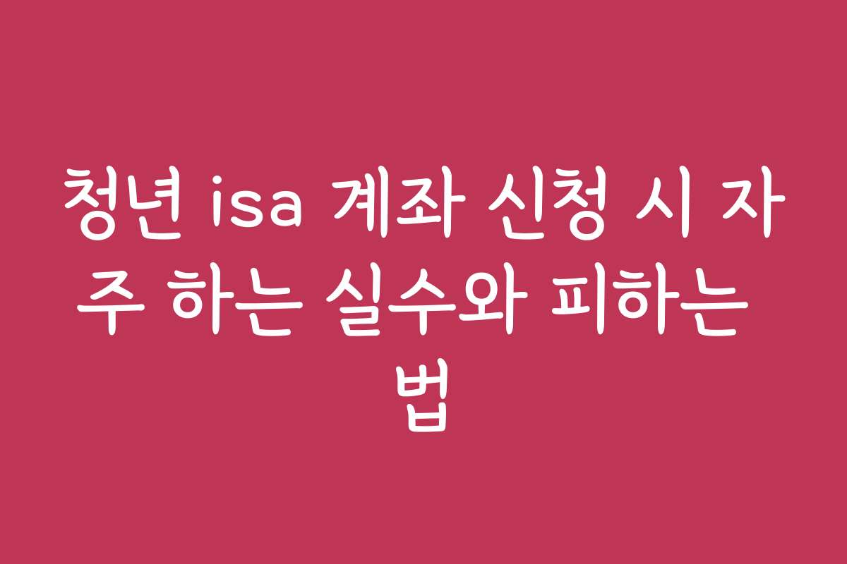 청년 isa 계좌 신청 시 자주 하는 실수와 피하는 법