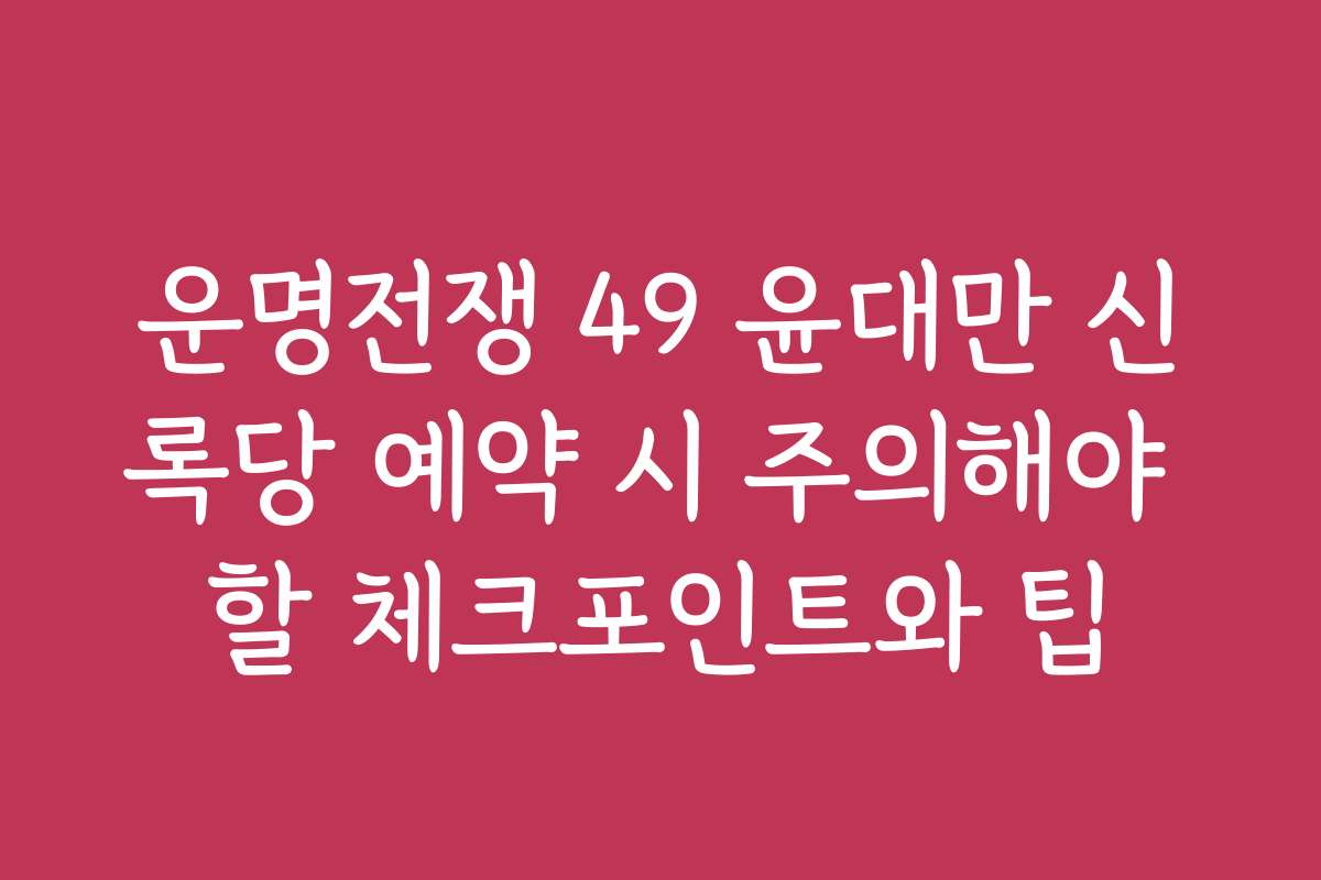 운명전쟁 49 윤대만 신록당 예약 시 주의해야 할 체크포인트와 팁
