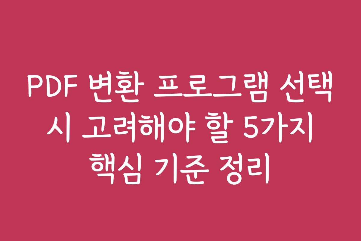 PDF 변환 프로그램 선택 시 고려해야 할 5가지 핵심 기준 정리