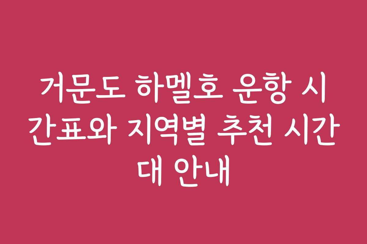 거문도 하멜호 운항 시간표와 지역별 추천 시간대 안내