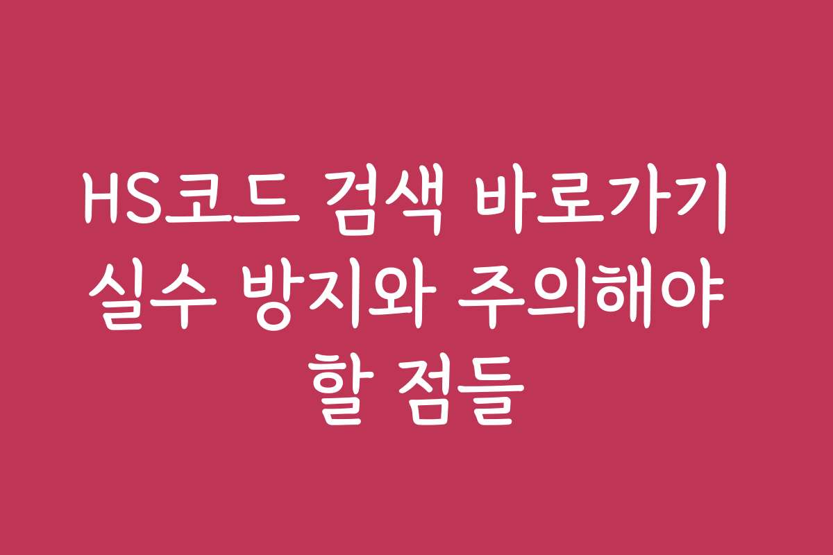 HS코드 검색 바로가기 실수 방지와 주의해야 할 점들