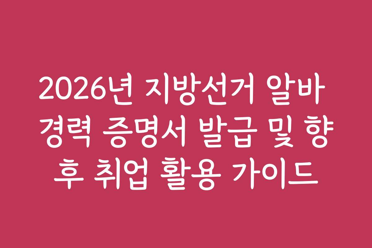 2026년 지방선거 알바 경력 증명서 발급 및 향후 취업 활용 가이드