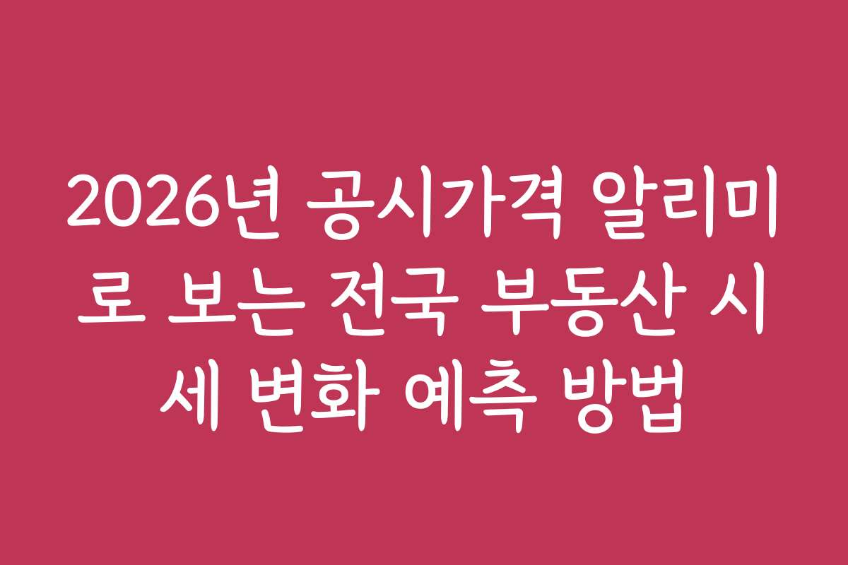 2026년 공시가격 알리미로 보는 전국 부동산 시세 변화 예측 방법