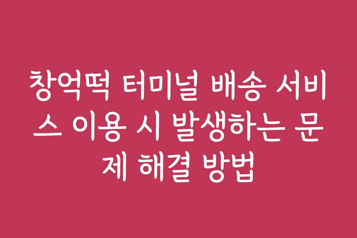 창억떡 터미널 배송 서비스 이용 시 발생하는 문제 해결 방법