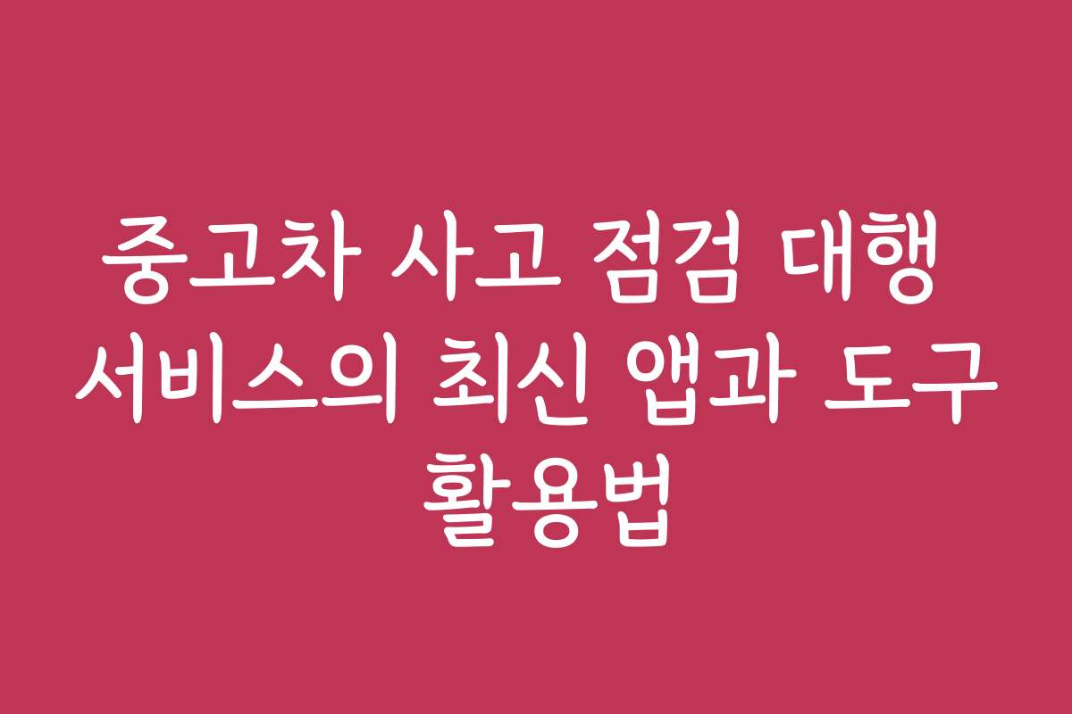 중고차 사고 점검 대행 서비스의 최신 앱과 도구 활용법
