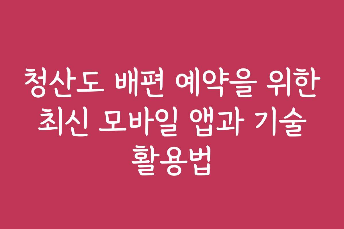 청산도 배편 예약을 위한 최신 모바일 앱과 기술 활용법