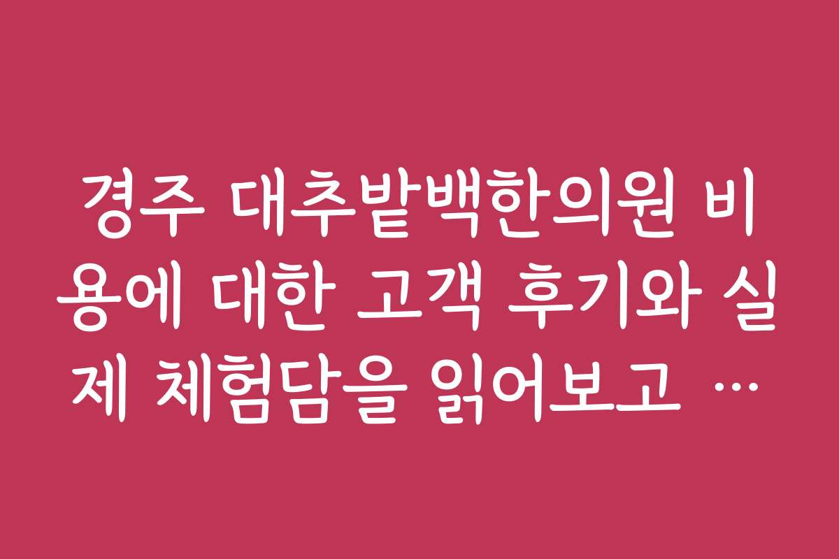 경주 대추밭백한의원 비용에 대한 고객 후기와 실제 체험담을 읽어보고 싶어요