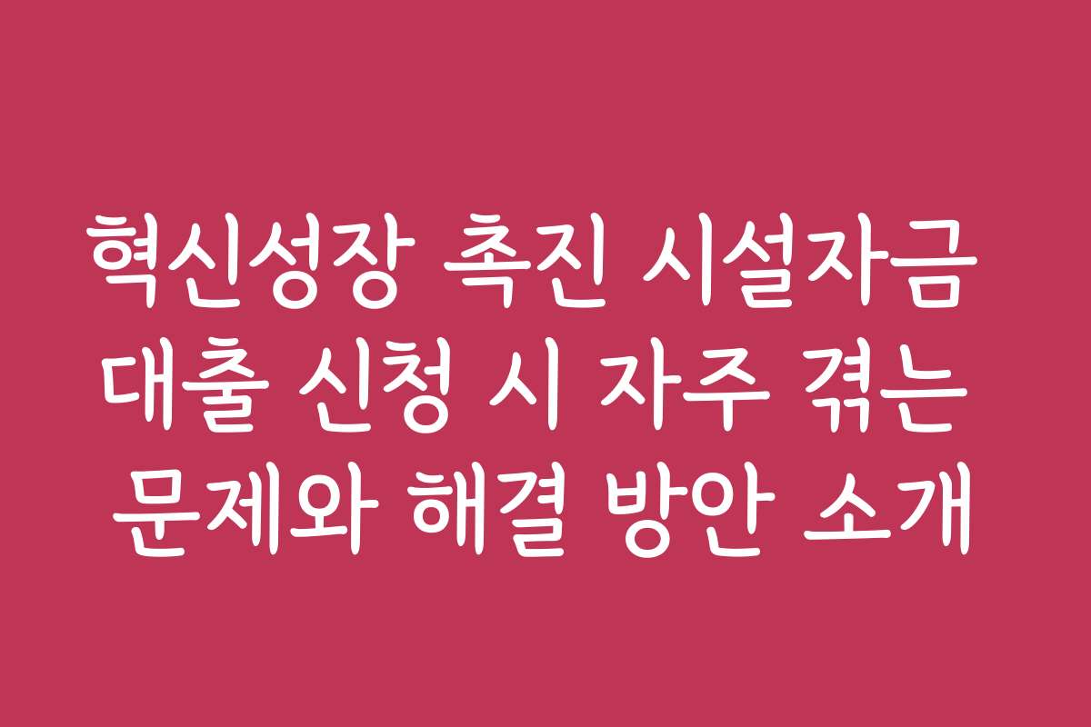 혁신성장 촉진 시설자금 대출 신청 시 자주 겪는 문제와 해결 방안 소개