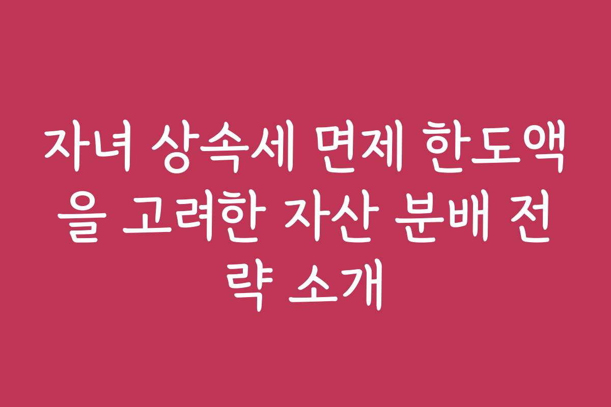 자녀 상속세 면제 한도액을 고려한 자산 분배 전략 소개