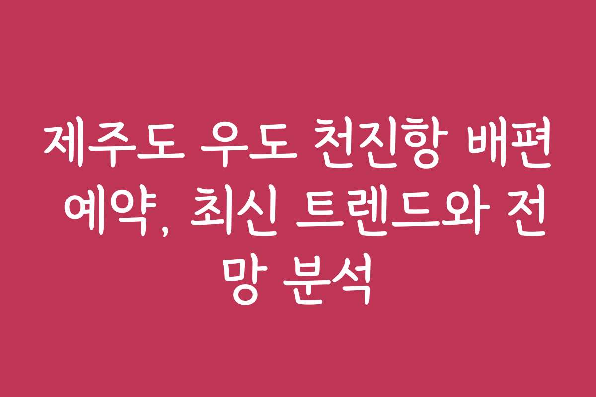 제주도 우도 천진항 배편 예약, 최신 트렌드와 전망 분석
