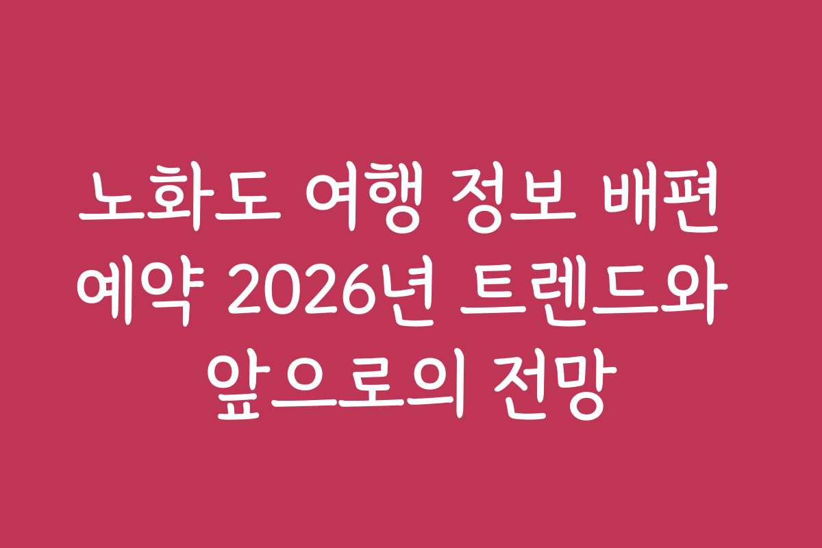 노화도 여행 정보 배편 예약 2026년 트렌드와 앞으로의 전망