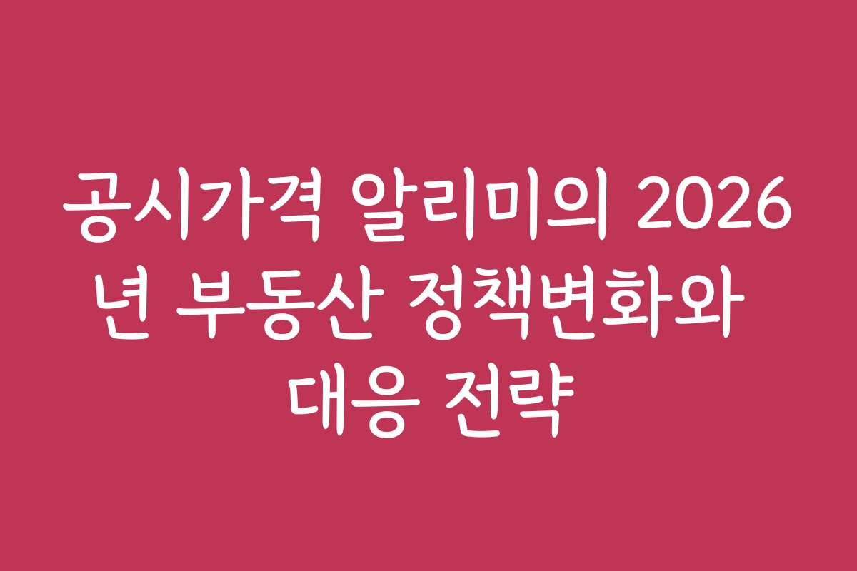 공시가격 알리미의 2026년 부동산 정책변화와 대응 전략
