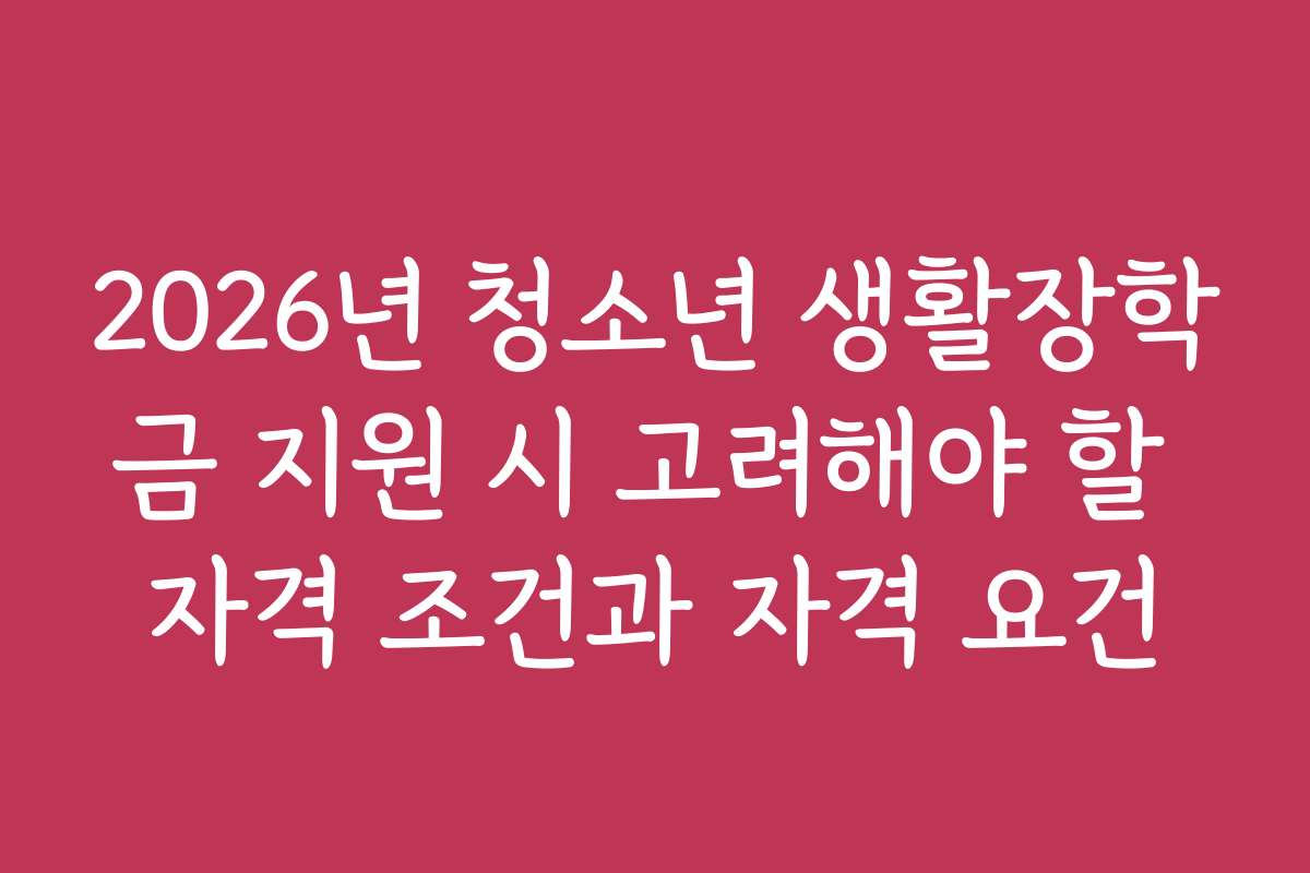 2026년 청소년 생활장학금 지원 시 고려해야 할 자격 조건과 자격 요건