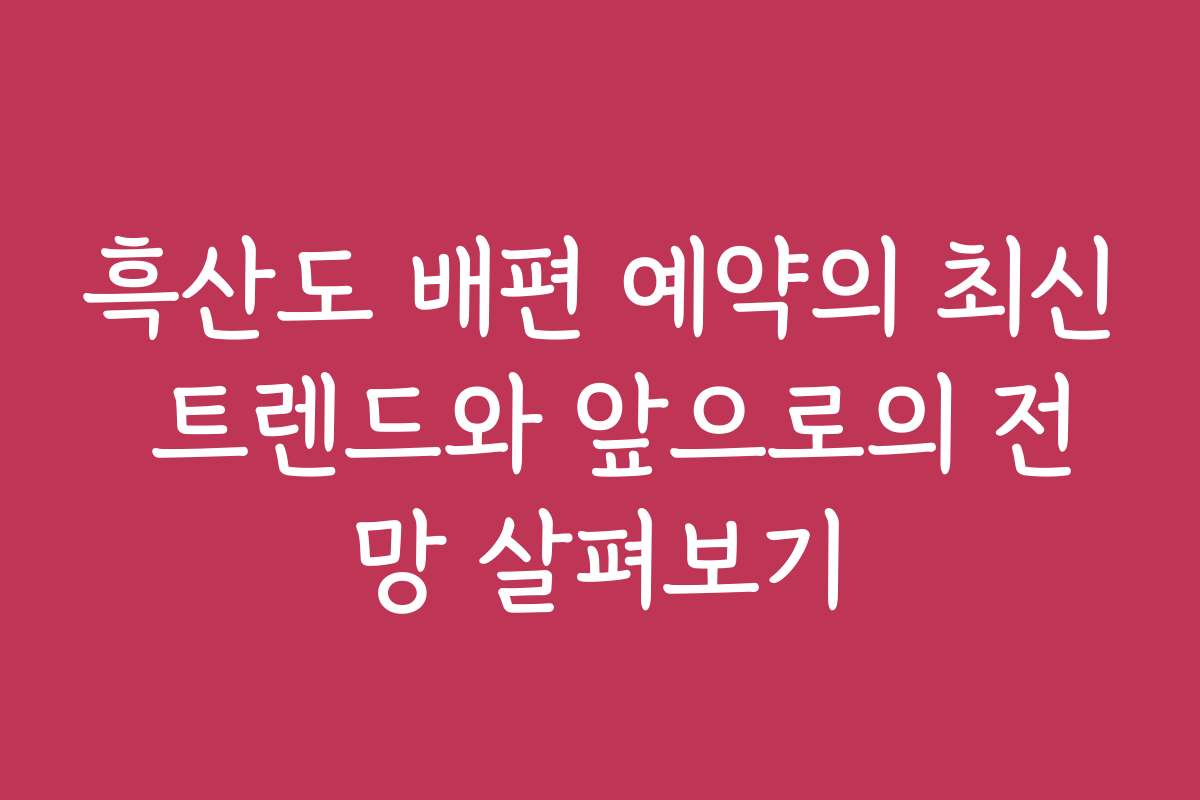 흑산도 배편 예약의 최신 트렌드와 앞으로의 전망 살펴보기