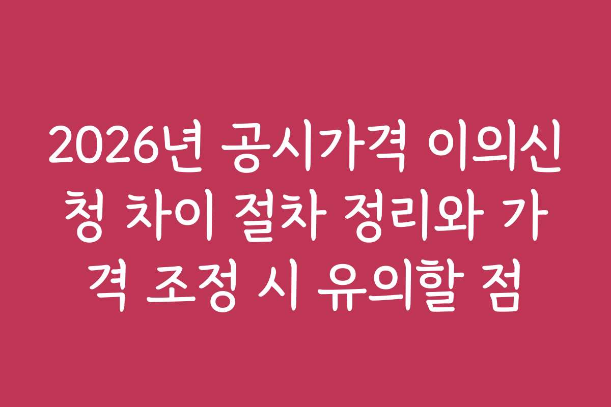2026년 공시가격 이의신청 차이 절차 정리와 가격 조정 시 유의할 점