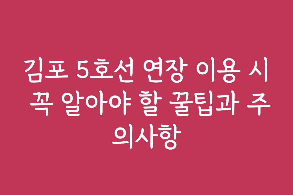 김포 5호선 연장 이용 시 꼭 알아야 할 꿀팁과 주의사항