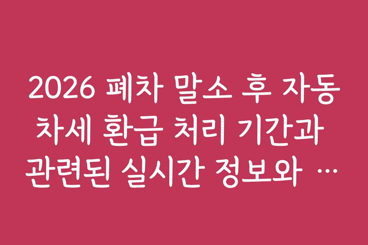 2026 폐차 말소 후 자동차세 환급 처리 기간과 관련된 실시간 정보와 업데이트 보기