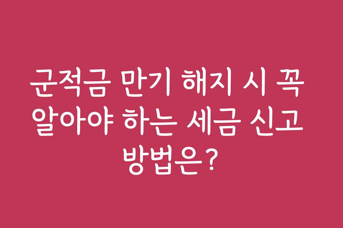 군적금 만기 해지 시 꼭 알아야 하는 세금 신고 방법은?