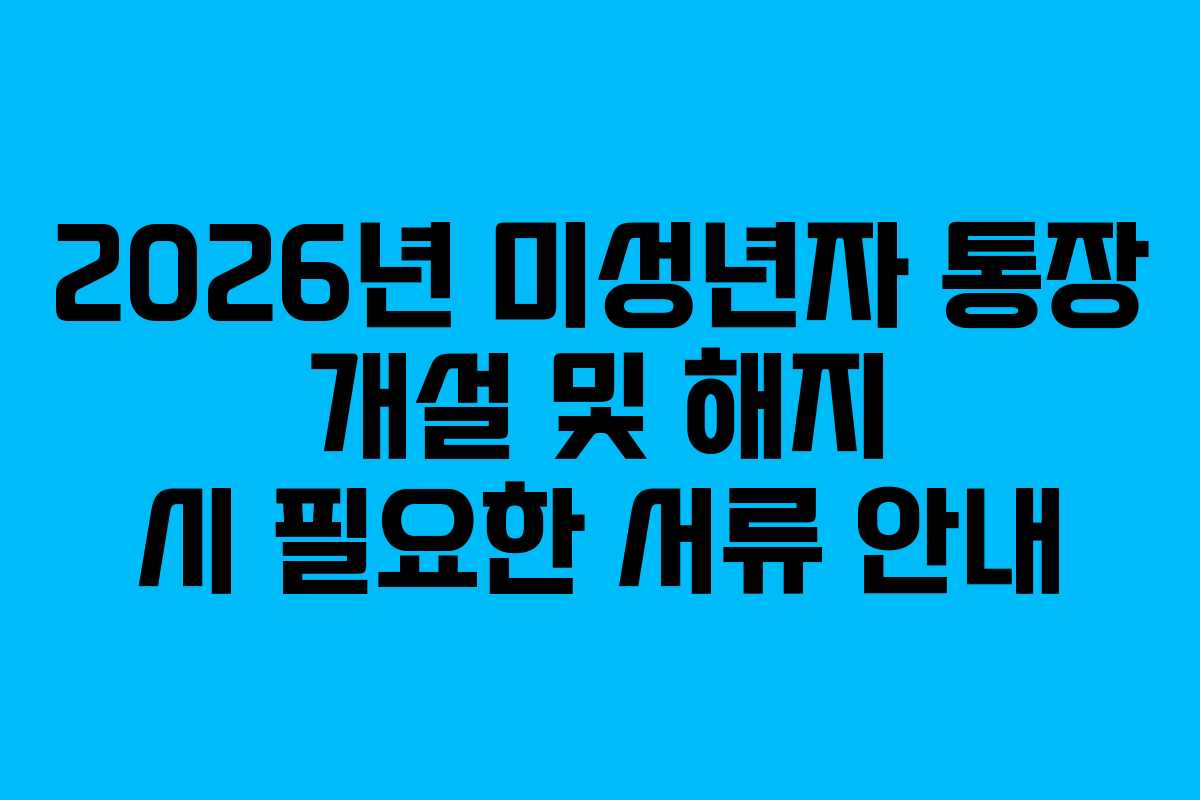 2026년 미성년자 통장 개설 및 해지 시 필요한 서류 안내