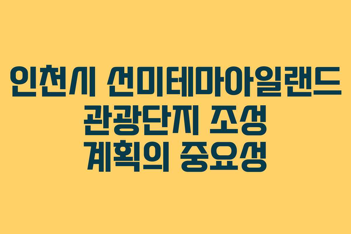 인천시 선미테마아일랜드 관광단지 조성 계획의 중요성