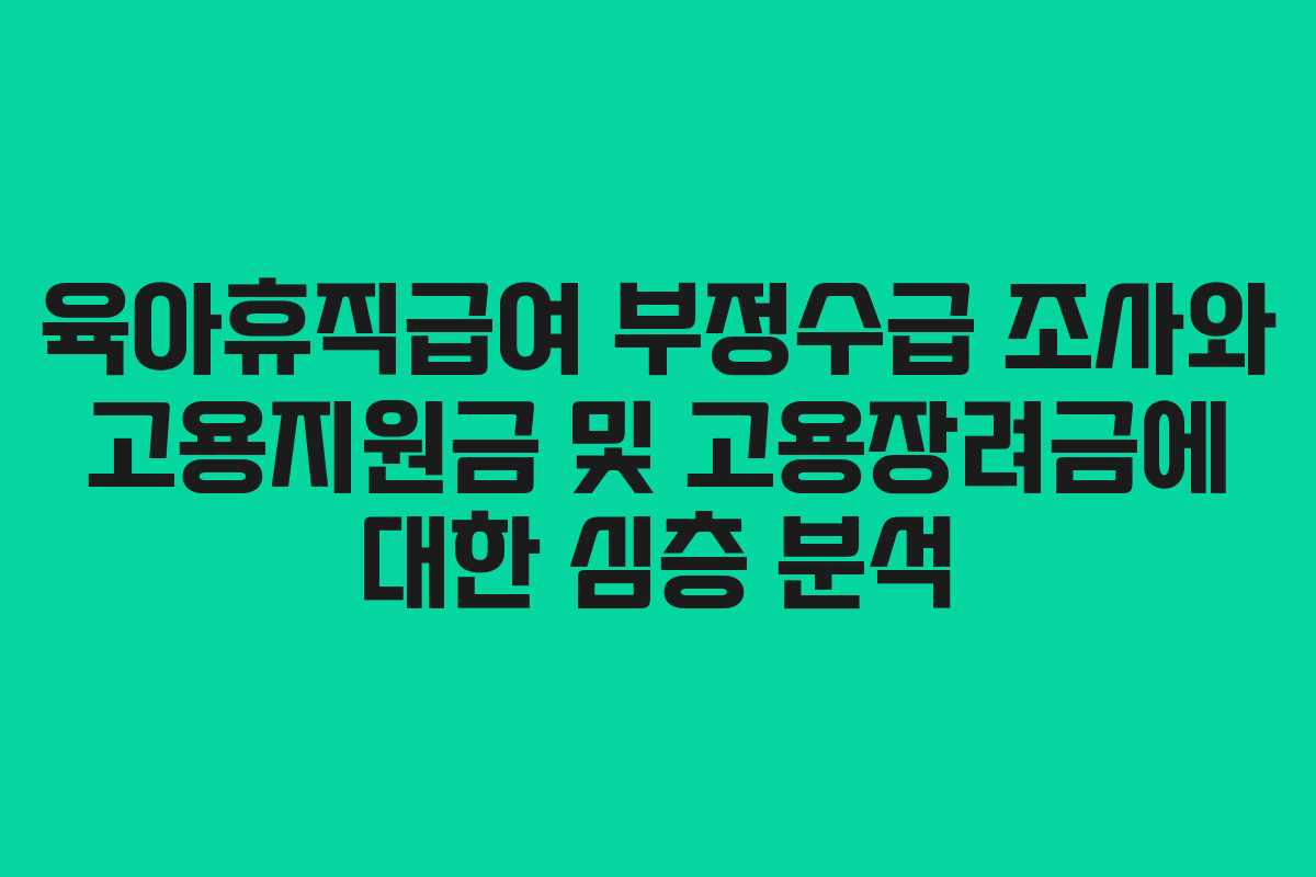 육아휴직급여 부정수급 조사와 고용지원금 및 고용장려금에 대한 심층 분석