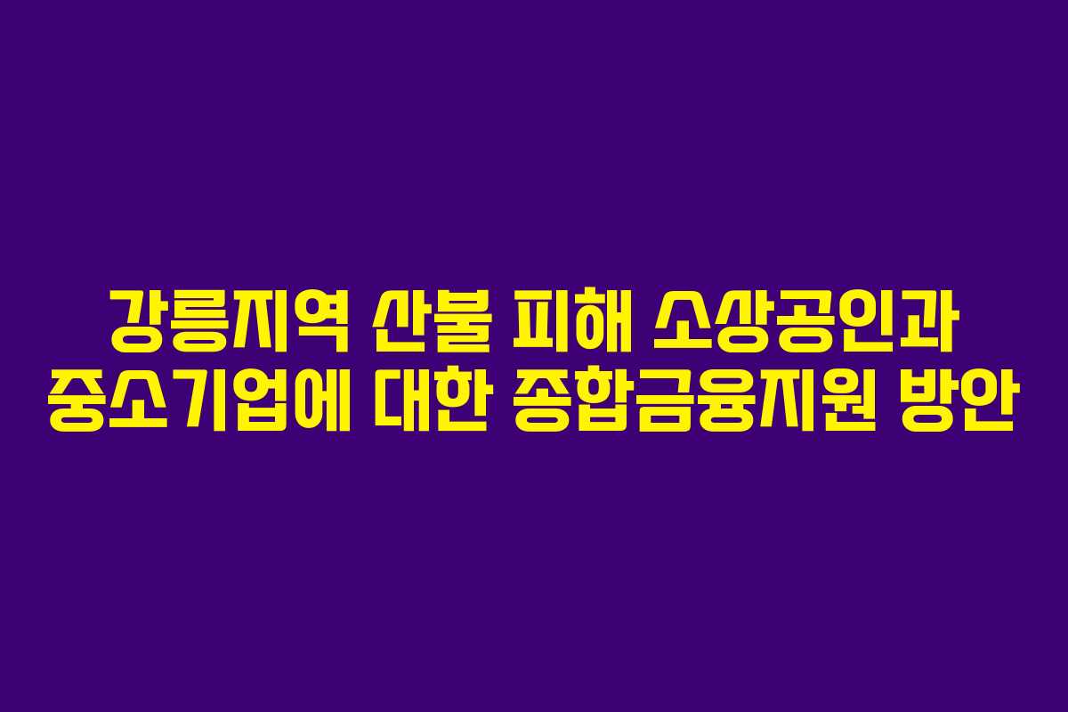강릉지역 산불 피해 소상공인과 중소기업에 대한 종합금융지원 방안