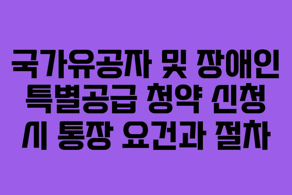 국가유공자 및 장애인 특별공급 청약 신청 시 통장 요건과 절차