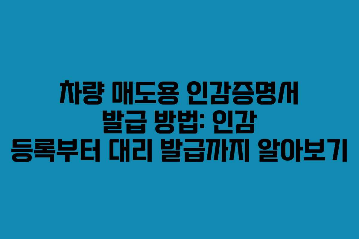 차량 매도용 인감증명서 발급 방법: 인감 등록부터 대리 발급까지 알아보기