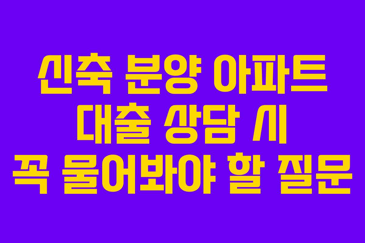 신축 분양 아파트 대출 상담 시 꼭 물어봐야 할 질문