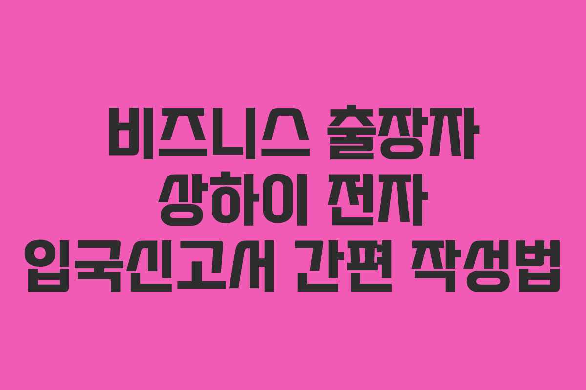 비즈니스 출장자 상하이 전자 입국신고서 간편 작성법