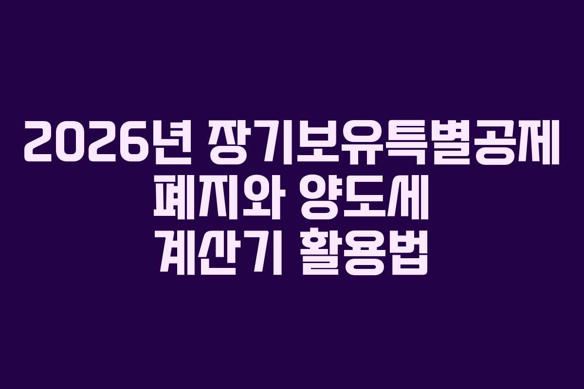 2026년 장기보유특별공제 폐지와 양도세 계산기 활용법