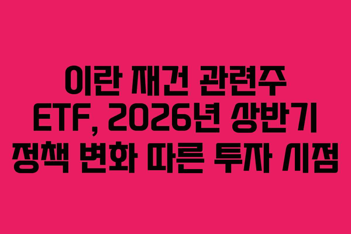 이란 재건 관련주 ETF, 2026년 상반기 정책 변화 따른 투자 시점