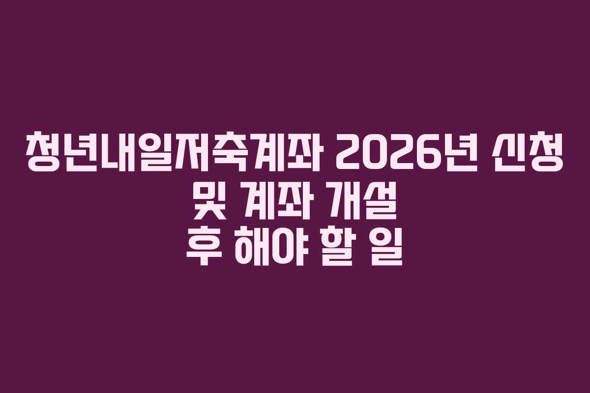청년내일저축계좌 2026년 신청 및 계좌 개설 후 해야 할 일