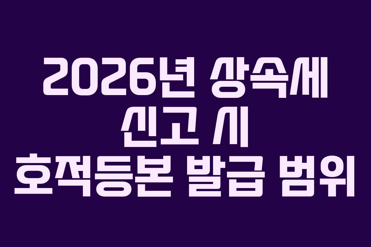 2026년 상속세 신고 시 호적등본 발급 범위