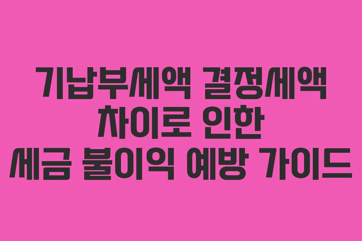 기납부세액 결정세액 차이로 인한 세금 불이익 예방 가이드