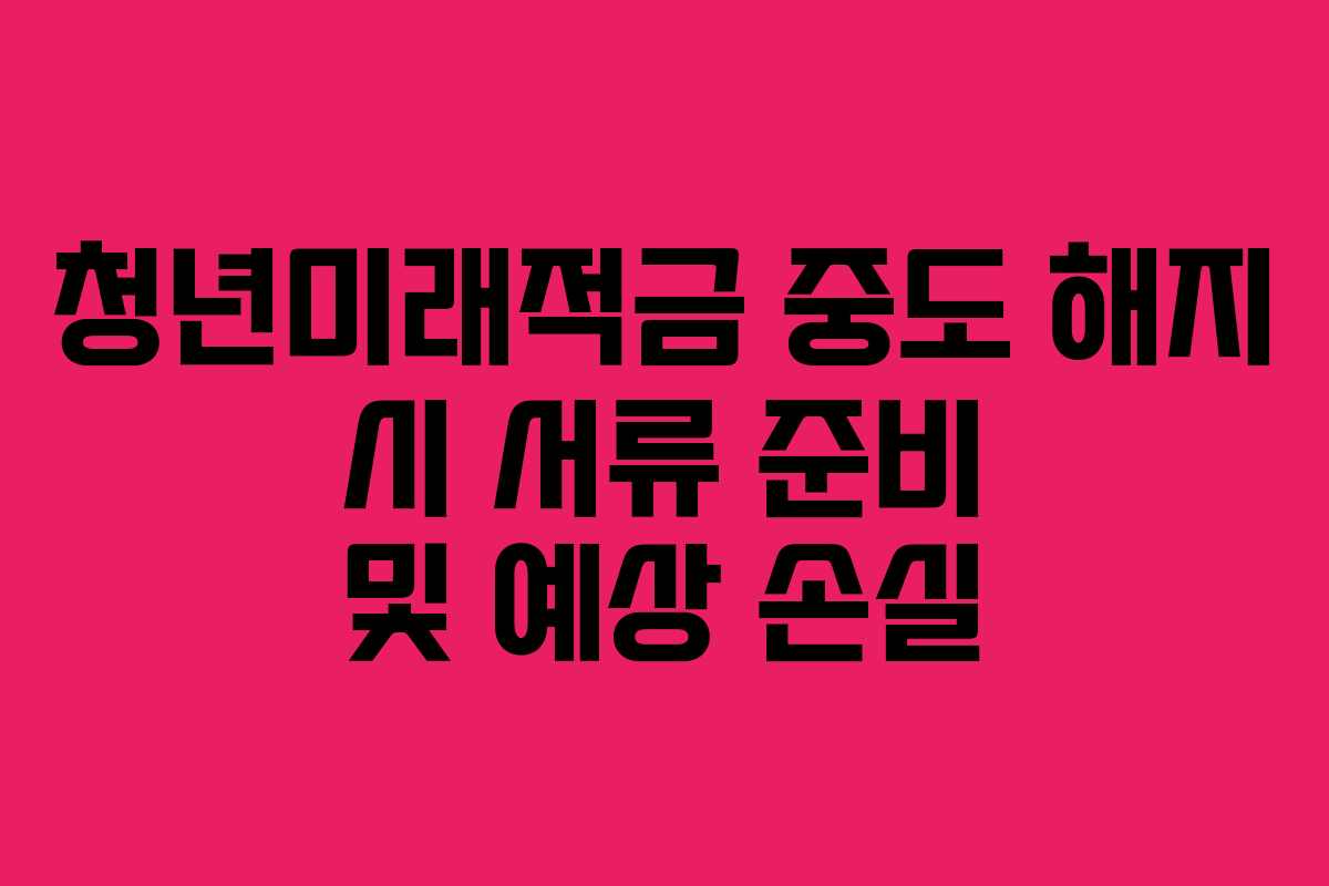 청년미래적금 중도 해지 시 서류 준비 및 예상 손실