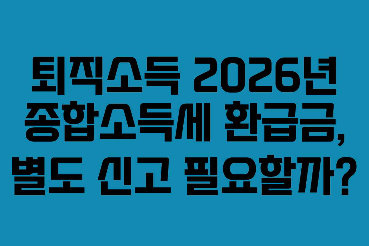 퇴직소득 2026년 종합소득세 환급금, 별도 신고 필요할까?
