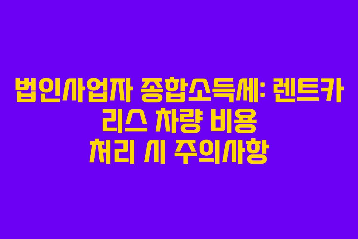법인사업자 종합소득세: 렌트카 리스 차량 비용 처리 시 주의사항