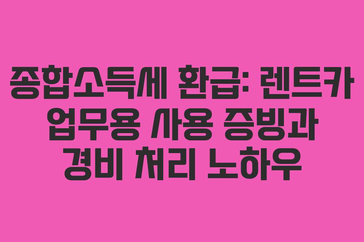 종합소득세 환급: 렌트카 업무용 사용 증빙과 경비 처리 노하우