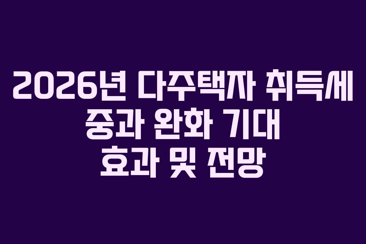 2026년 다주택자 취득세 중과 완화 기대 효과 및 전망