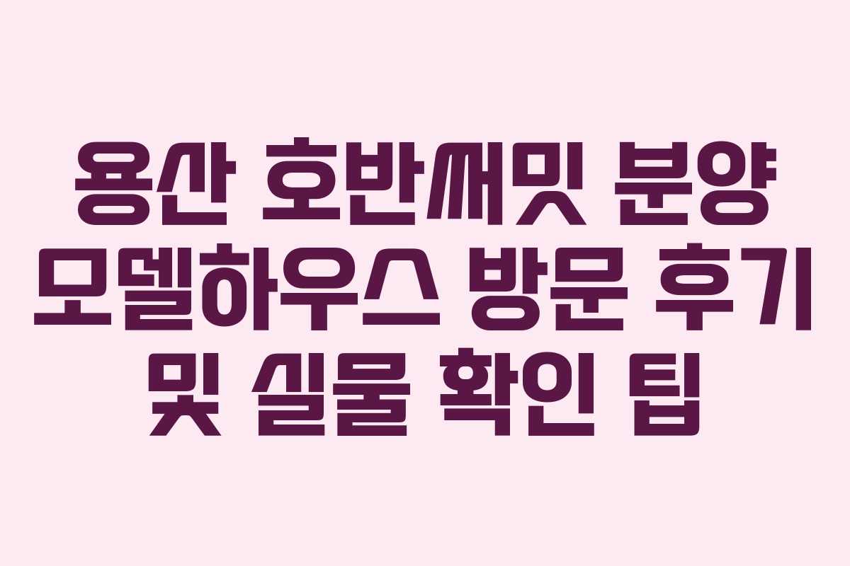 용산 호반써밋 분양 모델하우스 방문 후기 및 실물 확인 팁