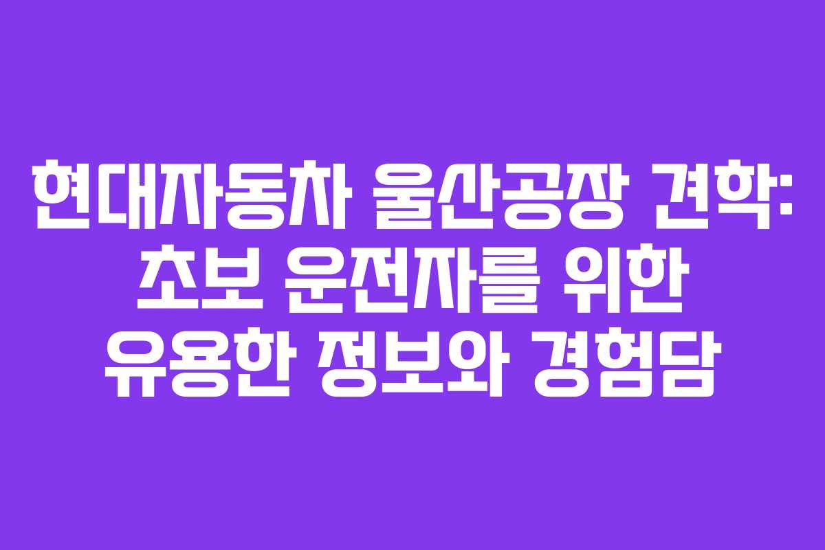 현대자동차 울산공장 견학: 초보 운전자를 위한 유용한 정보와 경험담