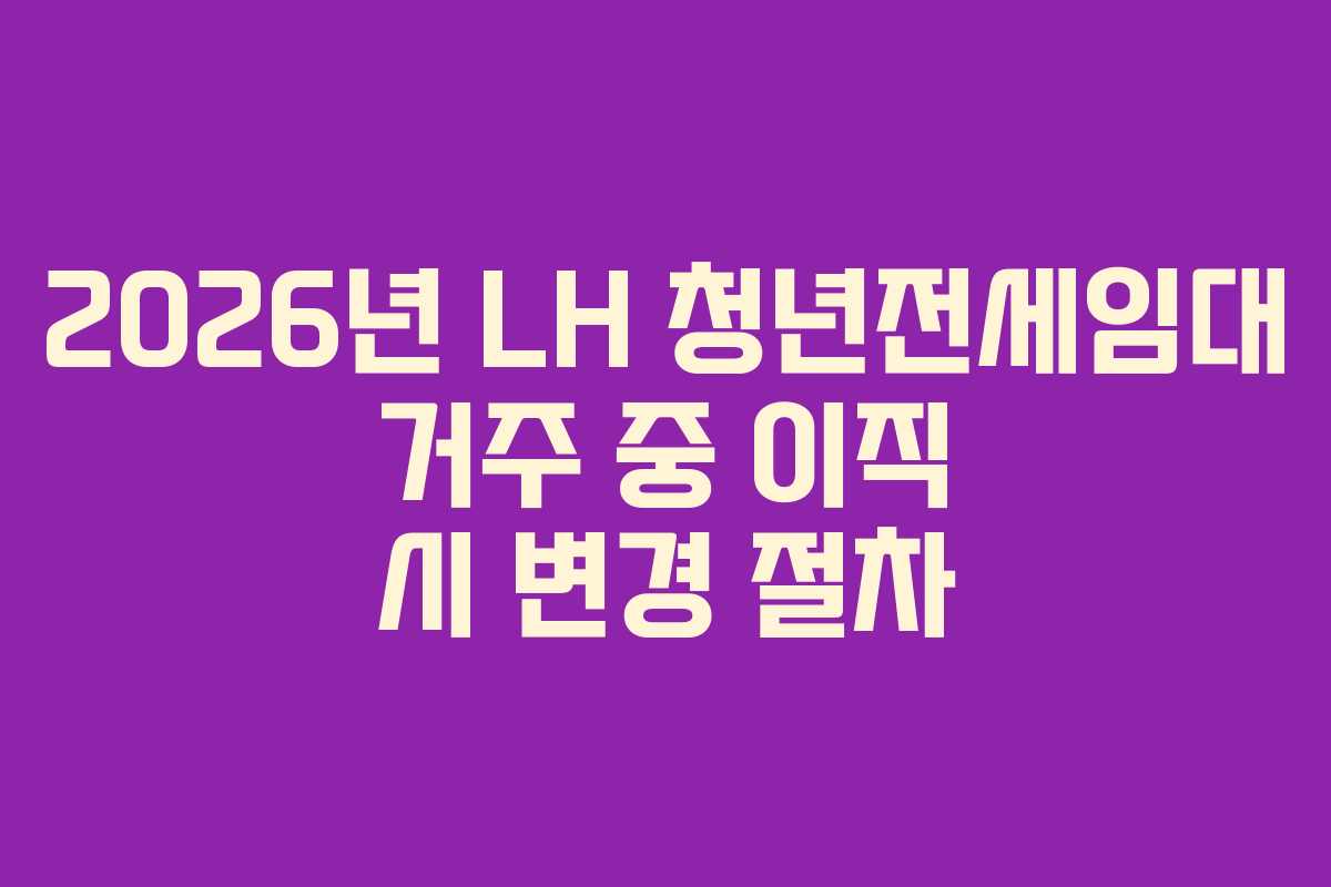 2026년 LH 청년전세임대 거주 중 이직 시 변경 절차 2026년 LH 청년전세임대 거주 중 이직 시 변경 절차