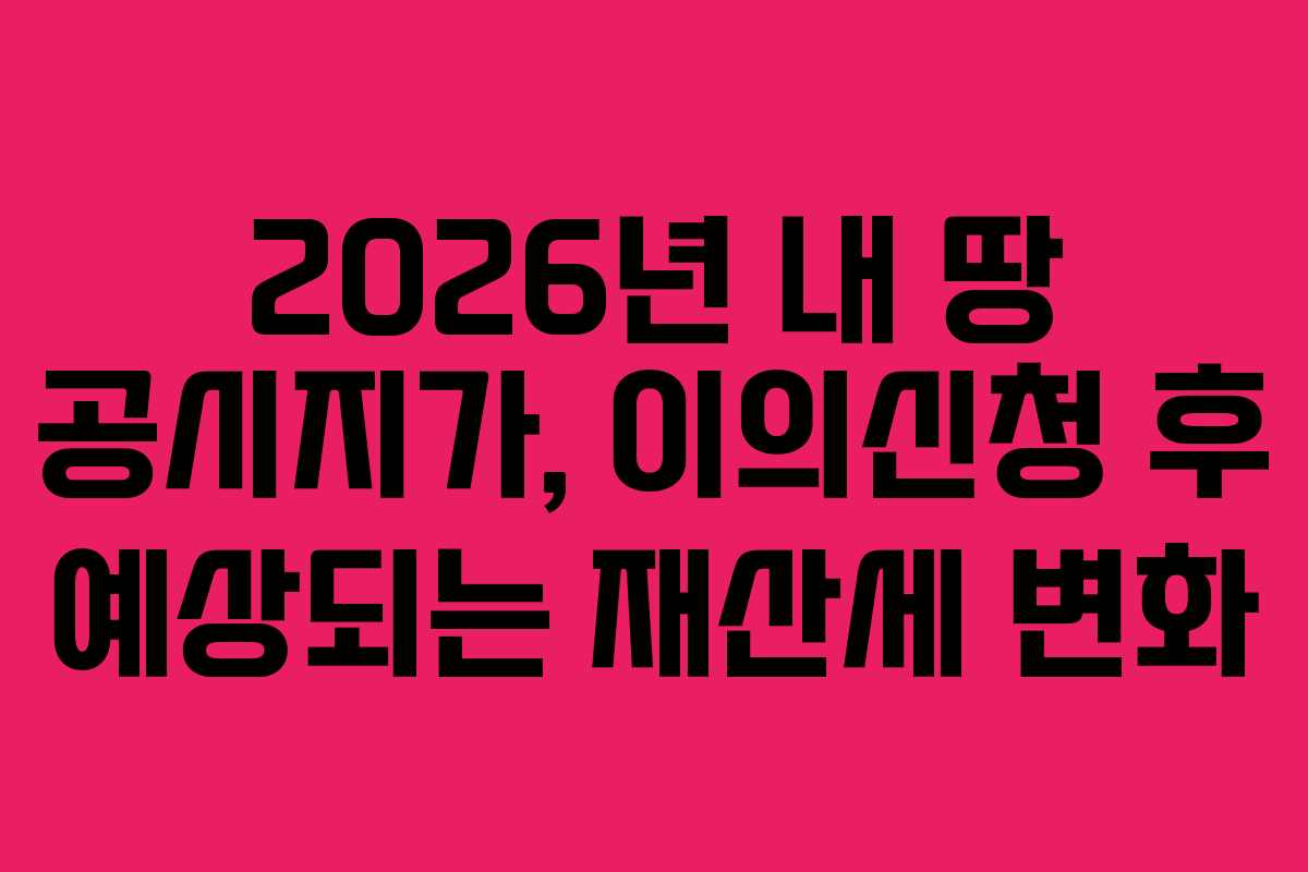 2026년 내 땅 공시지가, 이의신청 후 예상되는 재산세 변화 2026년 내 땅 공시지가, 이의신청 후 예상되는 재산세 변화