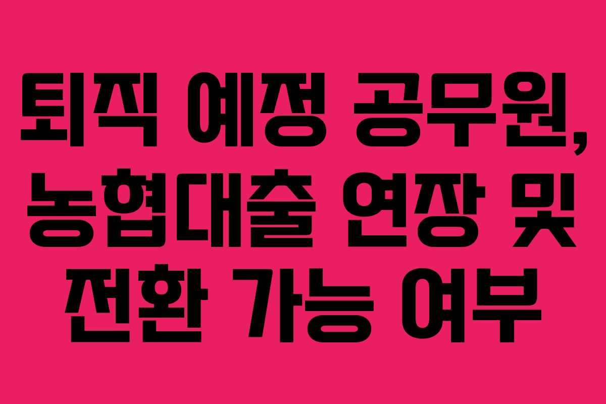 퇴직 예정 공무원, 농협대출 연장 및 전환 가능 여부